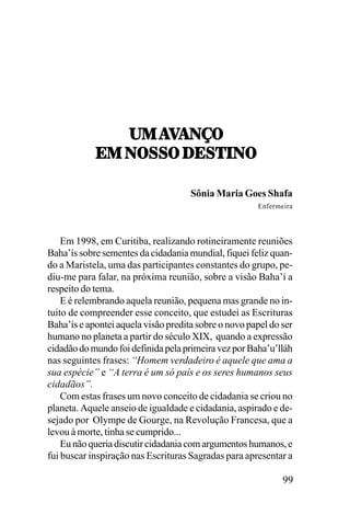 21,!=
21,!=!0I7
;1,07<<7,/;<5.07
Sônia Maria Goes Shafa
Enfermeira

Em 1998, em Curitiba, realizando rotineiramente reuniões
Baha’ís sobre sementes da cidadania mundial, fiquei feliz quando a Maristela, uma das participantes constantes do grupo, pediu-me para falar, na próxima reunião, sobre a visão Baha’í a
respeito do tema.
E é relembrando aquela reunião, pequena mas grande no intuito de compreender esse conceito, que estudei as Escrituras
Baha’ís e apontei aquela visão predita sobre o novo papel do ser
humano no planeta a partir do século XIX, quando a expressão
cidadão do mundo foi definida pela primeira vez por Baha’u’lláh
nas seguintes frases: “Homem verdadeiro é aquele que ama a
sua espécie” e “A terra é um só país e os seres humanos seus
cidadãos”.
Com estas frases um novo conceito de cidadania se criou no
planeta. Aquele anseio de igualdade e cidadania, aspirado e desejado por Olympe de Gourge, na Revolução Francesa, que a
levou à morte, tinha se cumprido...
Eu não queria discutir cidadania com argumentos humanos, e
fui buscar inspiração nas Escrituras Sagradas para apresentar a

99

 