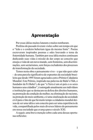 !"#$%$&'()*+
Por essas idéias muitos lutaram e muitos tombaram.
Profetas do passado tiveram visões sobre um tempo em que
o “leão e o cordeiro beberiam água da mesma fonte”. Poetas
escreveram inspirados poemas e odes louvando o tema da
fraternidade humana. Também por essa idéia muitos continuam
dedicando suas vidas à missão de dar corpo ao conceito que
enseja a visão de um novo mundo, sem fronteiras, sem discriminações, sem sectarismos, sem forças excludentes dos processos
de transformação da sociedade.
Temos nesta obra o pensamento vivo – e que não quer calar
- de uma parcela significativa de expoentes da sociedade brasileira que desde 1995 foram agraciados com o Prêmio Cidadania
Mundial. Este Prêmio, inspirado nas palavras de Bahá’u’lláh, o
fundador da Fé Bahá’í, de que “a Terra é um só país e os seres
humanos seus cidadãos”, é outorgado anualmente aos indivíduos
e instituições que se destacam na defesa dos direitos humanos,
na promoção da condição da mulher, na eliminação do racismo,
na proteção do meio-ambiente, e é uma sinalização da sociedade
civil para o fato de que há muito tempo a cidadania mundial deixou de ser uma idéia e um conceito para ser uma experiência de
vida, compartilhada pelos mais diversos líderes do pensamento
em nossa sociedade que avança para o século XXI.
A seguir, uma breve menção sobre cada uma dessas oportunas reflexões:

1

 