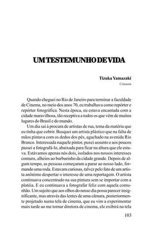 21,5;<5;120U7,/;,=./!
21,5;<5;120U7,/;,=./!
Tizuka Yamazaki
Cineasta

Quando cheguei no Rio de Janeiro para terminar a faculdade
de Cinema, no meio dos anos 70, eu trabalhava como repórter e
repórter fotográfica. Nesta época, eu estava encantada com a
cidade maravilhosa, tão receptiva a todos os que vêm de muitos
lugares do Brasil e do mundo.
Um dia saí à procura de artistas de rua, tema da matéria que
eu tinha que cobrir. Busquei um artista plástico que na falta de
mãos pintava com os dedos dos pés, agachado na avenida Rio
Branco. Interessada naquele pintor, puxei assunto e aos poucos
passei a fotografá-lo, abaixada para ficar na altura que ele estava. Estávamos apenas nós dois, isolados nos nossos interesses
comuns, alheios ao burburinho da cidade grande. Depois de algum tempo, as pessoas começaram a parar ao nosso lado, formando uma roda. Estavam curiosas, talvez pelo fato de um artista anônimo despertar o interesse de uma reportagem. O artista
continuava concentrado na sua pintura sem se importar com a
platéia. E eu continuava a fotografar feliz com aquela comunhão. Um sujeito que aos olhos do nosso dia possa parecer insignificante, mas através das lentes de uma câmara, posteriormente projetado numa tela de cinema, que eu vim a experimentar
mais tarde ao me tornar diretora de cinema, ele exibirá na tela

103

 