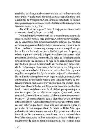 um brilho do olhar, uma beleza escondida, um sonho acalentado
no segredo. Aquele poeta marginal, deixa de ser anônimo e salta
à condição de protagonista. Com direito de ser amado ou odiado,
mas garantido pelo direito de existir. Subitamente, uma voz irada
feminina começou a gritar:
- Fora!! Ela é estrangeira!! Fora! Essa japonesa tá roubando
as nossas coisas! Volte pro seu país!
Demorei um pouco para registrar e entender que a agressão
daquela mulher tinha o meu endereço. Como eu estava agachada, eu via debaixo para cima uma multidão estática, que me dava
certeza que queria me linchar. Meus músculos se retesaram e eu
fiquei paralisada. Não conseguia sequer murmurar qualquer palavra. E a mulher cada vez mais histérica gritava. As pessoas
olhavam para ela ao lado e depois canalizavam-se para mim,
pequenina, diminuída, com medo. Na perda eu fiquei apavorada.
Era a primeira vez que sentia na pele ou na carne uma agressão
racista. E ela gritava me mandando sair do meu país me acusando de roubar o que não era meu. Me acusava por fotografar a
alegria de um trabalho feito por um artista brasileiro, que me
orgulhava em poder divulgá-lo através do jornal onde eu trabalhava. Eu não conseguia entender o que ela dizia, meu raciocínio
empastelava e eu só sentia medo e uma vontade enorme de chorar, esperando a multidão se movimentar para me linchar. Instintivamente abro minha bolsa e despejo seu conteúdo no chão tentando encontra minha carteira de identidade para provar que eu
nasci neste país. Que eu não era estrangeira. Que eu não estava
roubando, ao contrário, eu estava colaborando com o que eu sabia fazer – chamar a atenção para a dignidade de um anônimo
artista brasileiro. Agoniada por não conseguir encontrar a carteira, sem saber o que fazer, ouvi uma voz salvadora. Entre os
presentes havia um rapaz, aluno da escola de Belas Artes, que
eu havia entrevistado semanas antes. Ele gritou mais alto e me
identificou. Disse meu nome e confirmou minha nacionalidade
brasileira e enxotou a mulher acusando-a de louca. Minhas pernas pararam de tremer, juntei minhas coisas, me levantei ainda

104

 