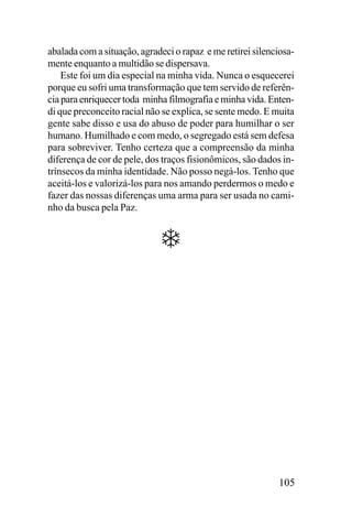 abalada com a situação, agradeci o rapaz e me retirei silenciosamente enquanto a multidão se dispersava.
Este foi um dia especial na minha vida. Nunca o esquecerei
porque eu sofri uma transformação que tem servido de referência para enriquecer toda minha filmografia e minha vida. Entendi que preconceito racial não se explica, se sente medo. E muita
gente sabe disso e usa do abuso de poder para humilhar o ser
humano. Humilhado e com medo, o segregado está sem defesa
para sobreviver. Tenho certeza que a compreensão da minha
diferença de cor de pele, dos traços fisionômicos, são dados intrínsecos da minha identidade. Não posso negá-los. Tenho que
aceitá-los e valorizá-los para nos amando perdermos o medo e
fazer das nossas diferenças uma arma para ser usada no caminho da busca pela Paz.

105

 