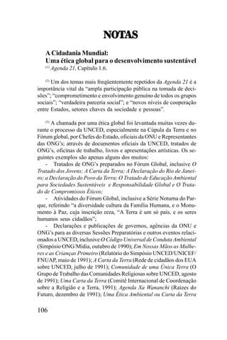 075!<
075!<
A Cidadania Mundial:
Uma ética global para o desenvolvimento sustentável
(1)

Agenda 21, Capítulo 1.6.

Um dos temas mais freqüentemente repetidos da Agenda 21 é a
importância vital da “ampla participação pública na tomada de decisões”; “comprometimento e envolvimento genuíno de todos os grupos
sociais”; “verdadeira parceria social”; e “novos níveis de cooperação
entre Estados, setores chaves da sociedade e pessoas”.
(2)

A chamada por uma ética global foi levantada muitas vezes durante o processo da UNCED, especialmente na Cúpula da Terra e no
Fórum global, por Chefes do Estado, oficiais da ONU e Representantes
das ONG’s; através de documentos oficiais da UNCED, tratados de
ONG’s, oficinas de trabalho, livros e apresentações artísticas. Os seguintes exemplos são apenas alguns dos muitos:
- Tratados de ONG’s preparados no Fórum Global, inclusive O
Tratado dos Jovens; A Carta da Terra; A Declaração do Rio de Janeiro; a Declaração do Povo da Terra; O Tratado de Educação Ambiental
para Sociedades Sustentáveis e Responsabilidade Global e O Tratado de Compromissos Éticos;
- Atividades do Fórum Global, inclusive a Série Noturna do Parque, referindo “a diversidade cultura da Família Humana, e o Monumento à Paz, cuja inscrição reza, “A Terra é um só país, e os seres
humanos seus cidadãos”;
- Declarações e publicações de governos, agências da ONU e
ONG’s para as diversas Sessões Preparatórias e outros eventos relacionados a UNCED, inclusive O Código Universal de Conduta Ambiental
(Simpósio ONG/Mídia, outubro de 1990); Em Nossas Mãos as Mulheres e as Crianças Primeiro (Relatório do Simpósio UNCED/UNICEF/
FNUAP, maio de 1991); A Carta da Terra (Rede de cidadãos dos EUA
sobre UNCED, julho de 1991); Comunidade de uma Única Terra (O
Grupo de Trabalho das Comunidades Religiosas sobre UNCED, agosto
de 1991); Uma Carta da Terra (Comitê Internacional de Coordenação
sobre a Religião e a Terra, 1991); Agenda Xa Wananchi (Raízes do
Futuro, dezembro de 1991); Uma Ética Ambiental ou Carta da Terra
(3)

106

 