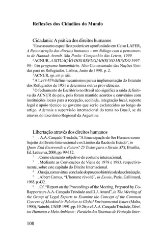 Reflexões dos Cidadãos do Mundo

Cidadania: A prática dos direitos humanos
Esse assunto específico poderá ser aprofundado em Celso LAFER,
A Reconstrução dos direitos humanos – um diálogo com o pensamento de Hannah Arendt, São Paulo: Companhia das Letras, 1999.
2
ACNUR, A SITUAÇÃO DOS REFUGIADOS NO MUNDO 199798– Um programa humanitário. Alto Comissariado das Nações Unidas para os Refugiados, Lisboa, Junio de 1998. p. 2.
3
ACNUR, op. cit. p. xiii.
4
A Lei 9.474 define mecanismos para a implementação do Estatuto
dos Refugiados de 1951 e determina outras providências.
5
O fechamento do Escritório no Brasil não significa a saída definitiva do ACNUR do país, pois foram mantido acordos e convênios com
instituições locais para a recepção, acolhida, integração local, suporte
legal e apóio técnico ao governo que serão esclarecidos ao longo do
artigo. Ademais a supervisão internacional do tema no Brasil, se dá
através do Escritório Regional da Argentina.
1

Libertação através dos direitos humanos
. A.A. Cançado Trindade, “A Emancipação do Ser Humano como
Sujeito do Direito Internacional e os Limites da Razão de Estado”, in
Quem Está Escrevendo o Futuro? 25 Textos para o Século XXI, Brasília,
Ed. Letraviva, 2000, pp. 99-112.
2
. Como elemento subjetivo do costume internacional.
3
. Mediante as Convenções de Viena de 1978 e 1983, respectivamente, sobre este capítulo do Direito Internacional.
4
. Ou seja, com a virtual conclusão do processo histórico de descolonização.
5
. Albert Camus, “L’homme révolté”, in Essais, Paris, Gallimard,
1965, p. 432.
6
. Cf. “Report on the Proceedings of the Meeting, Prepared by CoRapporteurs A.A. Cançado Trindade and D.J. Attard”, in The Meeting of
the Group of Legal Experts to Examine the Concept of the Common
Concern of Mankind in Relation to Global Environmental Issues (Malta,
1990), Nairobi, UNEP, 1991, pp. 19-26; e cf. A.A. Cançado Trindade, Direitos Humanos e Meio Ambiente - Paralelo dos Sistemas de Proteção Inter1

108

 