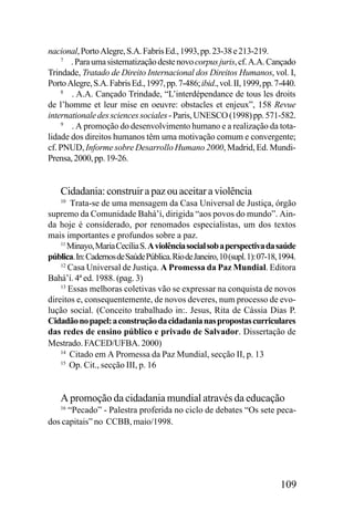 nacional, Porto Alegre, S.A. Fabris Ed., 1993, pp. 23-38 e 213-219.
7
. Para uma sistematização deste novo corpus juris, cf. A.A. Cançado
Trindade, Tratado de Direito Internacional dos Direitos Humanos, vol. I,
Porto Alegre, S.A. Fabris Ed., 1997, pp. 7-486; ibid., vol. II, 1999, pp. 7-440.
8
. A.A. Cançado Trindade, “L’interdépendance de tous les droits
de l’homme et leur mise en oeuvre: obstacles et enjeux”, 158 Revue
internationale des sciences sociales - Paris, UNESCO (1998) pp. 571-582.
9
. A promoção do desenvolvimento humano e a realização da totalidade dos direitos humanos têm uma motivação comum e convergente;
cf. PNUD, Informe sobre Desarrollo Humano 2000, Madrid, Ed. MundiPrensa, 2000, pp. 19-26.

Cidadania: construir a paz ou aceitar a violência
Trata-se de uma mensagem da Casa Universal de Justiça, órgão
supremo da Comunidade Bahá’í, dirigida “aos povos do mundo”. Ainda hoje é considerado, por renomados especialistas, um dos textos
mais importantes e profundos sobre a paz.
11
Minayo, Maria Cecília S. A violência social sob a perspectiva da saúde
pública. In: Cadernos de Saúde Pública. Rio de Janeiro, 10 (supl. 1): 07-18, 1994.
12
Casa Universal de Justiça. A Promessa da Paz Mundial. Editora
Bahá’í. 4ª ed. 1988. (pag. 3)
13
Essas melhoras coletivas vão se expressar na conquista de novos
direitos e, consequentemente, de novos deveres, num processo de evolução social. (Conceito trabalhado in:. Jesus, Rita de Cássia Dias P.
Cidadão no papel: a construção da cidadania nas propostas curriculares
das redes de ensino público e privado de Salvador. Dissertação de
Mestrado. FACED/UFBA. 2000)
14
Citado em A Promessa da Paz Mundial, secção II, p. 13
15
Op. Cit., secção III, p. 16
10

A promoção da cidadania mundial através da educação
“Pecado” - Palestra proferida no ciclo de debates “Os sete pecados capitais” no CCBB, maio/1998.
16

109

 