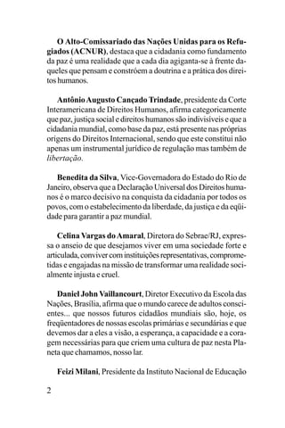 O Alto-Comissariado das Nações Unidas para os Refugiados (ACNUR), destaca que a cidadania como fundamento
da paz é uma realidade que a cada dia agiganta-se à frente daqueles que pensam e constróem a doutrina e a prática dos direitos humanos.
Antônio Augusto Cançado Trindade, presidente da Corte
Interamericana de Direitos Humanos, afirma categoricamente
que paz, justiça social e direitos humanos são indivisíveis e que a
cidadania mundial, como base da paz, está presente nas próprias
origens do Direitos Internacional, sendo que este constitui não
apenas um instrumental jurídico de regulação mas também de
libertação.
Benedita da Silva, Vice-Governadora do Estado do Rio de
Janeiro, observa que a Declaração Universal dos Direitos humanos é o marco decisivo na conquista da cidadania por todos os
povos, com o estabelecimento da liberdade, da justiça e da eqüidade para garantir a paz mundial.
Celina Vargas do Amaral, Diretora do Sebrae/RJ, expressa o anseio de que desejamos viver em uma sociedade forte e
articulada, conviver com instituições representativas, comprometidas e engajadas na missão de transformar uma realidade socialmente injusta e cruel.
Daniel John Vaillancourt, Diretor Executivo da Escola das
Nações, Brasília, afirma que o mundo carece de adultos conscientes... que nossos futuros cidadãos mundiais são, hoje, os
freqüentadores de nossas escolas primárias e secundárias e que
devemos dar a eles a visão, a esperança, a capacidade e a coragem necessárias para que criem uma cultura de paz nesta Planeta que chamamos, nosso lar.
Feizi Milani, Presidente da Instituto Nacional de Educação

2

 