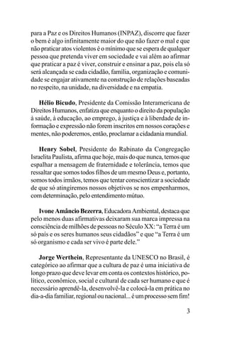 para a Paz e os Direitos Humanos (INPAZ), discorre que fazer
o bem é algo infinitamente maior do que não fazer o mal e que
não praticar atos violentos é o mínimo que se espera de qualquer
pessoa que pretenda viver em sociedade e vai além ao afirmar
que praticar a paz é viver, construir e ensinar a paz, pois ela só
será alcançada se cada cidadão, família, organização e comunidade se engajar ativamente na construção de relações baseadas
no respeito, na unidade, na diversidade e na empatia.
Hélio Bicudo, Presidente da Comissão Interamericana de
Direitos Humanos, enfatiza que enquanto o direito da população
à saúde, à educação, ao emprego, à justiça e à liberdade de informação e expressão não forem inscritos em nossos corações e
mentes, não poderemos, então, proclamar a cidadania mundial.
Henry Sobel, Presidente do Rabinato da Congregação
Israelita Paulista, afirma que hoje, mais do que nunca, temos que
espalhar a mensagem de fraternidade e tolerância, temos que
ressaltar que somos todos filhos de um mesmo Deus e, portanto,
somos todos irmãos, temos que tentar conscientizar a sociedade
de que só atingiremos nossos objetivos se nos empenharmos,
com determinação, pelo entendimento mútuo.
Ivone Amâncio Bezerra, Educadora Ambiental, destaca que
pelo menos duas afirmativas deixaram sua marca impressa na
consciência de milhões de pessoas no Século XX: “a Terra é um
só país e os seres humanos seus cidadãos” e que “a Terra é um
só organismo e cada ser vivo é parte dele.”
Jorge Werthein, Representante da UNESCO no Brasil, é
categórico ao afirmar que a cultura de paz é uma iniciativa de
longo prazo que deve levar em conta os contextos histórico, político, econômico, social e cultural de cada ser humano e que é
necessário aprendê-la, desenvolvê-la e colocá-la em prática no
dia-a-dia familiar, regional ou nacional... é um processo sem fim!

3

 