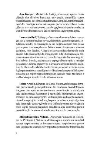 José Gregori, Ministro da Justiça, afirma que a plena consciência dos direitos humanos universais, entendida como
mundialização dos direitos fundamentais, implica, também na criação das condições necessárias para que se desenvolva a consciência, em cada um de nós, das obrigações universais e enfatiza
que direitos Humanos é o único caminho seguro para a paz.
Leonardo Boff, Teólogo, afirma que devemos deixar nascer
em nós o homem/mulher novos, diferentes, complementares, solidários e unidos na construção de um destino comum para nosso
país e para o nosso planeta. Não somos chamados a sermos
galinhas, mas águias. A águia está escondida dentro de cada
anseio e de cada sonho de crescimento e de libertação que fermenta na mente e incendeia o coração. Importa dar asas à águia.
Seu habitat é o céu, as alturas e o espaço aberto e não o rastejar
pelo chão. Cumpre erguer vôo e arrastar outros na mesma aventura da liberdade e da libertação. Nesse processo se fará a revolução para um novo paradigma civilizacional que permitirá a continuação do experimento homo num sentido mais profundo e
melhor do que aquele vivido até o momento.
Lúcia Araújo, Diretora do Canal Futura, enfatiza que é preciso que se cuide, principalmente, das crianças e dos adolescentes, para que a paz se concretize e a consciência de cidadania
seja sedimentada. Para tanto, é necessário implementar, urgentemente, ao lado dos projetos voltados para a educação convencional, um projeto de educação para os valores, cujo objetivo
seja lutar pela construção de uma infância e uma adolescência
mais digna para os pequenos cidadãos e que contribua para a
consolidação de uma cultura da tolerância e da cooperação.
Miguel Serediuk Milano, Diretor da Fundação O Boticário de Proteção à Natureza, destaca que a cidadania mundial
requer respeito entre os homens e a paz; respeito este que só
será verdadeiro quando estiver pautado em amor e fraternidade;

4

 