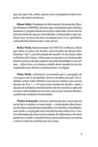 paz esta que será, então, apenas uma conseqüência desse respeito e não motivo da busca.
Olmar Klich, Presidente do Movimento Nacional dos Direitos Humanos (MNDH), discorre que a caminhada pelos direitos
humanos é a própria luta do nosso povo oprimido, através de um
processo histórico que se inicia durante a colonização e que continua, hoje, na busca de uma sociedade justa, livre, igualitária,
culturalmente diferenciada e sem classes.
Reiko Niimi, Representante do UNICEF no Brasil, reflete
que todos os países do mundo, com exceção de apenas dois,
disseram “sim” a um belo projeto de mundo: a Convenção sobre
os Direitos da Criança. Afirma que as meninas e os meninos têm
direito a uma escola que respeita suas individualidades e sua cultura... além disso, as crianças cidadãs deste mundo devem ter
respeitados seus direitos ao pensamento e à religião.
Sônia Shafa, enfermeira, recomenda que a concepção de
estrangeiro deve ser abolida. Somos estranhos em quê? Na realidade somos todos idênticos nos nossos sonhos e nos nossos
desejos de Paz. (...) Vivemos num mundo de desafio, onde a
adoção da cidadania mundial dentro de nós mesmos e aplicada
na nossa vida cotidiana nos levará a um avanço no nosso destino:
a prática da verdadeira humanidade.
Tizuka Yamazaki, cineasta, testemunha que o preconceito
racial não se explica, se sente medo... e muita gente sabe disso e
usa do abuso de poder para humilhar o ser humano, humilhado e
com medo, o segregado está sem defesa para sobreviver. Conclui afirmando que através da aceitação das diferenças e do amor
perdemos o medo e transformamos nossas diferenças em armas
a serem usada no caminho que leva a paz.

5

 