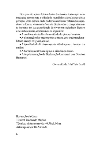 Fica patente após a leitura destes luminosos textos que a estrada que aponta para a cidadania mundial está ao alcance desta
geração. Uma estrada onde podemos encontrar referenciais que,
de certa forma, têm uma influencia direta sobre o comportamento humano em sua experiência de viver em sociedade. Dentre
estes referenciais, destacamos os seguintes:
• A confiança inabalável na unidade do gênero humano.
• A eliminação dos preconceitos de raça, cor, credo nacionalidade, crença religiosa, classe.
• A igualdade de direitos e oportunidades para o homem e a
mulher.
• A harmonia entre a religião, a ciência e a razão.
• A implementação da Declaração Universal dos Direitos
Humanos.
Comunidade Bahá’í do Brasil

Ilustração da Capa
Título: Cidadão do Mundo
Técnica: pintura em seda - 0,70x1,00 m.
Artista plástica: Ita Andrade
6

 