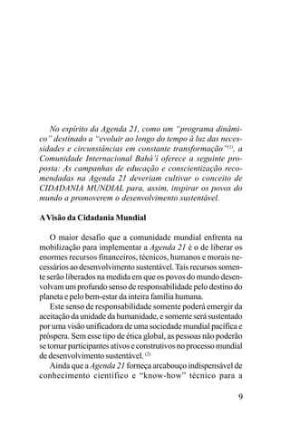 No espírito da Agenda 21, como um “programa dinâmico” destinado a “evoluir ao longo do tempo à luz das necessidades e circunstâncias em constante transformação”(1), a
Comunidade Internacional Bahá’í oferece a seguinte proposta: As campanhas de educação e conscientização recomendadas na Agenda 21 deveriam cultivar o conceito de
CIDADANIA MUNDIAL para, assim, inspirar os povos do
mundo a promoverem o desenvolvimento sustentável.
A Visão da Cidadania Mundial
O maior desafio que a comunidade mundial enfrenta na
mobilização para implementar a Agenda 21 é o de liberar os
enormes recursos financeiros, técnicos, humanos e morais necessários ao desenvolvimento sustentável. Tais recursos somente serão liberados na medida em que os povos do mundo desenvolvam um profundo senso de responsabilidade pelo destino do
planeta e pelo bem-estar da inteira família humana.
Este senso de responsabilidade somente poderá emergir da
aceitação da unidade da humanidade, e somente será sustentado
por uma visão unificadora de uma sociedade mundial pacífica e
próspera. Sem esse tipo de ética global, as pessoas não poderão
se tornar participantes ativos e construtivos no processo mundial
de desenvolvimento sustentável. (2)
Ainda que a Agenda 21 forneça arcabouço indispensável de
conhecimento científico e “know-how” técnico para a

9

 