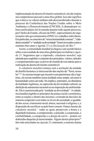 implementação do desenvolvimento sustentável, ela não inspira
um compromisso pessoal a uma ética global. Isso não significa
que a ética e os valores tenham sido desconsiderados durante o
processo da Conferência das Nações Unidas sobre o Meio
Ambiente e o Desenvolvimento (UNCED). A chamada por valores unificadores foi levantada durante todo aquele processo,
por Chefes de Estado, oficiais da ONU, representantes de organizações não-governamentais (ONG’s) e cidadãos individuais.
Em particular, os conceitos de “nossa humanidade comum”, “cidadania mundial” e “unidade na diversidade” foram invocados como o
sustento ético para a Agenda 21 e a Declaração do Rio.(3)
Assim, a comunidade mundial já chegou a um acordo básico
sobre a necessidade de uma ética global para revitalizar a Agenda 21. Sugerimos que a expressão, cidadania mundial, seja
adotada para englobar o conjunto dos princípios, valores, atitudes
e comportamentos que os povos do mundo devem adotar para a
realização do desenvolvimento sustentável.
A cidadania mundial começa com a aceitação da unidade
da família humana e a interconexão das nações da “Terra, nosso
lar”.(4) Ao mesmo tempo que incentiva um patriotismo são e legítimo, ela insiste também numa lealdade mais ampla, um amor à
humanidade como um todo. Na implica, entretanto, no abandono
de lealdades legítimas, na supressão da diversidade cultural, na
abolição da autonomia nacional ou na imposição da uniformidade. Ela é caracterizada pela “unidade na diversidade”. A cidadania mundial engloba os princípios de justiça social e econômica,
entre as nações e dentro das mesmas; a tomada de decisões de
maneira cooperativa em todos os níveis da sociedade; a igualdade dos sexos; a harmonia racial, étnica, nacional e religiosa; e, a
disposição de sacrificar-se pelo bem comum. Outras facetas da
cidadania mundial – todas as quais promovem a honra e a
dignidade humanas, a compreensão, a amizade, a cooperação, a
confiabilidade, a compaixão e o desejo de servir – podem ser
deduzidas daquelas já mencionadas. Alguns destes princípios(5)
têm sido articulados na Agenda 21; entretanto, a maioria chama

10

 