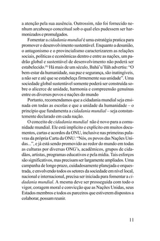 a atenção pela sua ausência. Outrossim, não foi fornecido nenhum arcabouço conceitual sob o qual eles pudessem ser harmonizados e promulgados.
Fomentar a cidadania mundial é uma estratégia pratica para
promover o desenvolvimento sustentável. Enquanto a desunião,
o antagonismo e o provincialismo caracterizarem as relações
sociais, políticas e econômicas dentro e entre as nações, um padrão global e sustentável de desenvolvimento não poderá ser
estabelecido.(6) Há mais de um século, Bahá’u’lláh advertiu: “O
bem-estar da humanidade, sua paz e segurança, são inatingíveis,
a não ser e até que se estabeleça firmemente sua unidade”. Uma
sociedade global sustentável somente poderá ser construída sobre o alicerce de unidade, harmonia e compreensão genuínas
entre os diversos povos e nações do mundo
Portanto, recomendamos que a cidadania mundial seja ensinada em todas as escolas e que a unidade da humanidade – o
princípio que fundamenta a cidadania mundial – seja constantemente declarado em cada nação.
O conceito de cidadania mundial não é novo para a comunidade mundial. Ele está implícito e explícito em muitos documentos, cartas e acordos da ONU, inclusive nas primeiras palavras da própria Carta da ONU: “Nós, os povos das Nações Unidas...”, e já está sendo promovido ao redor do mundo em todas
as culturas por diversas ONG’s, acadêmicos, grupos de cidadãos, artistas, programas educativos e pela mídia. Tais esforços
são significativos, mas precisam ser largamente ampliados. Uma
campanha de longo prazo, cuidadosamente planejada e orquestrada, e envolvendo todos os setores da sociedade em nível local,
nacional e internacional, precisa ser iniciada para fomentar a cidadania mundial. A mesma deve ser prosseguida com todo o
vigor, coragem moral e convicção que as Nações Unidas, seus
Estados membros e todos os parceiros que estiverem dispostos a
colaborar, possam reunir.

11

 