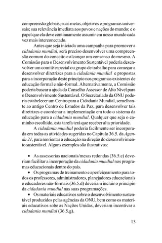 compreensão globais; suas metas, objetivos e programas universais; sua relevância imediata aos povos e nações do mundo; e o
papel que ela deve continuamente assumir em nosso mundo cada
vez mais interconectado.
Antes que seja iniciada uma campanha para promover a
cidadania mundial, será preciso desenvolver uma compreensão comum do conceito e alcançar um consenso do mesmo. A
Comissão para o Desenvolvimento Sustentável poderia desenvolver um comitê especial ou grupo de trabalho para começar a
desenvolver diretrizes para a cidadania mundial e propostas
para a incorporação deste princípio nos programas existentes de
educação formal e não-formal. Alternativamente, a Comissão
poderia buscar a ajuda do Conselho Assessor de Alto Nível para
o Desenvolvimento Sustentável. O Secretariado da ONU poderia estabelecer um Centro para a Cidadania Mundial, semelhante ao antigo Centro de Estudos da Paz, para desenvolver tais
diretrizes e coordenar a implementação em todo o sistema da
educação para a cidadania mundial. Qualquer que seja o caminho escolhido, esta tarefa terá que receber alta prioridade.
A cidadania mundial poderia facilmente ser incorporada em todas as atividades sugeridas no Capítulo 36.5. da Agenda 21, para reorientar a educação na direção do desenvolvimento sustentável. Alguns exemplos são ilustrativos:

• As assessorias nacionais/mesas redondas (36.5.c) deveriam facilitar a incorporação da cidadania mundial nos programas educacionais dentro do país.
• Os programas de treinamento e aperfeiçoamento para todos os professores, administradores, planejadores educacionais
e educadores não-formais (36.5.d) deveriam incluir o princípio
da cidadania mundial nas suas programações.
• Os materiais educativos sobre o desenvolvimento sustentável produzidos pelas agências da ONU, bem como os materiais educativos sobe as Nações Unidas, deveriam incentivar a
cidadania mundial (36.5.g).
13

 