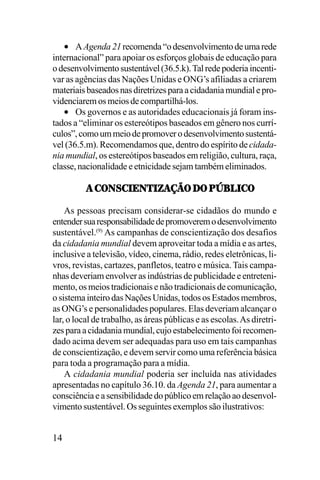 • A Agenda 21 recomenda “o desenvolvimento de uma rede
internacional” para apoiar os esforços globais de educação para
o desenvolvimento sustentável (36.5.k). Tal rede poderia incentivar as agências das Nações Unidas e ONG’s afiliadas a criarem
materiais baseados nas diretrizes para a cidadania mundial e providenciarem os meios de compartilhá-los.
• Os governos e as autoridades educacionais já foram instados a “eliminar os estereótipos baseados em gênero nos currículos”, como um meio de promover o desenvolvimento sustentável (36.5.m). Recomendamos que, dentro do espírito de cidadania mundial, os estereótipos baseados em religião, cultura, raça,
classe, nacionalidade e etnicidade sejam também eliminados.
!,-70<-.;05.K!IJ7,/7,9L83.-7
As pessoas precisam considerar-se cidadãos do mundo e
entender sua responsabilidade de promoverem o desenvolvimento
sustentável.(9) As campanhas de conscientização dos desafios
da cidadania mundial devem aproveitar toda a mídia e as artes,
inclusive a televisão, vídeo, cinema, rádio, redes eletrônicas, livros, revistas, cartazes, panfletos, teatro e música. Tais campanhas deveriam envolver as indústrias de publicidade e entretenimento, os meios tradicionais e não tradicionais de comunicação,
o sistema inteiro das Nações Unidas, todos os Estados membros,
as ONG’s e personalidades populares. Elas deveriam alcançar o
lar, o local de trabalho, as áreas públicas e as escolas. As diretrizes para a cidadania mundial, cujo estabelecimento foi recomendado acima devem ser adequadas para uso em tais campanhas
de conscientização, e devem servir como uma referência básica
para toda a programação para a mídia.
A cidadania mundial poderia ser incluída nas atividades
apresentadas no capítulo 36.10. da Agenda 21, para aumentar a
consciência e a sensibilidade do público em relação ao desenvolvimento sustentável. Os seguintes exemplos são ilustrativos:

14

 