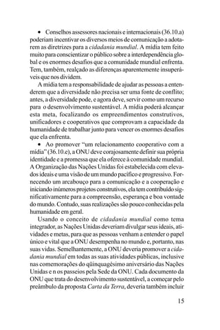 • Conselhos assessores nacionais e internacionais (36.10.a)
poderiam incentivar os diversos meios de comunicação a adotarem as diretrizes para a cidadania mundial. A mídia tem feito
muito para conscientizar o público sobre a interdependência global e os enormes desafios que a comunidade mundial enfrenta.
Tem, também, realçado as diferenças aparentemente insuperáveis que nos dividem.
A mídia tem a responsabilidade de ajudar as pessoas a entenderem que a diversidade não precisa ser uma fonte de conflito;
antes, a diversidade pode, e agora deve, servir como um recurso
para o desenvolvimento sustentável. A mídia poderá alcançar
esta meta, focalizando os empreendimentos construtivos,
unificadores e cooperativos que comprovam a capacidade da
humanidade de trabalhar junto para vencer os enormes desafios
que ela enfrenta.
• Ao promover “um relacionamento cooperativo com a
mídia” (36.10.e), a ONU deve corajosamente definir sua própria
identidade e a promessa que ela oferece à comunidade mundial.
A Organização das Nações Unidas foi estabelecida com elevados ideais e uma visão de um mundo pacífico e progressivo. Fornecendo um arcabouço para a comunicação e a cooperação e
iniciando inúmeros projetos construtivos, ela tem contribuído significativamente para a compreensão, esperança e boa vontade
do mundo. Contudo, suas realizações são pouco conhecidas pela
humanidade em geral.
Usando o conceito de cidadania mundial como tema
integrador, as Nações Unidas deveriam divulgar seus ideais, atividades e metas, para que as pessoas venham a entender o papel
único e vital que a ONU desempenha no mundo e, portanto, nas
suas vidas. Semelhantemente, a ONU deveria promover a cidadania mundial em todas as suas atividades públicas, inclusive
nas comemorações do qüinquagésimo aniversário das Nações
Unidas e n os passeios pela Sede da ONU. Cada documento da
ONU que trata do desenvolvimento sustentável, a começar pelo
preâmbulo da proposta Carta da Terra, deveria também incluir
15

 