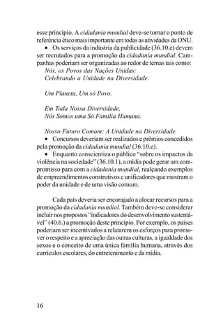 esse princípio. A cidadania mundial deve-se tornar o ponto de
referência ético mais importante em todas as atividades da ONU.
• Os serviços da indústria da publicidade (36.10.e) devem
ser recrutados para a promoção da cidadania mundial. Campanhas poderiam ser organizadas ao redor de temas tais como:
Nós, os Povos das Nações Unidas:
Celebrando a Unidade na Diversidade.
Um Planeta, Um só Povo.
Em Toda Nossa Diversidade,
Nós Somos uma Só Família Humana.
Nosso Futuro Comum: A Unidade na Diversidade.
• Concursos deveriam ser realizados e prêmios concedidos
pela promoção da cidadania mundial (36.10.e).
• Enquanto conscientiza o público “sobre os impactos da
violência na sociedade” (36.10.1), a mídia pode gerar um compromisso para com a cidadania mundial, realçando exemplos
de empreendimentos construtivos e unificadores que mostram o
poder da unidade e de uma visão comum.
Cada país deveria ser encorajado a alocar recursos para a
promoção da cidadania mundial. Também deve-se considerar
incluir nos propostos “indicadores do desenvolvimento sustentável” (40.6.) a promoção deste princípio. Por exemplo, os países
poderiam ser incentivados a relatarem os esforços para promover o respeito e a apreciação das outras culturas, a igualdade dos
sexos e o conceito de uma única família humana, através dos
currículos escolares, do entretenimento e da mídia.

16

 