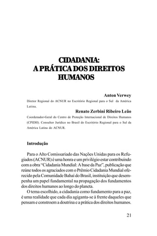 -./!/
!/!0.!T
-./!/!0.!T
!,9:>5.-!,/7<,/.:;.57<
!,9:>5.-!,/7<,/.:;.57<
U21!07<
Anton Verwey
Diretor Regional do ACNUR no Escritório Regional para o Sul da América
Latina.

Renato Zerbini Ribeiro Leão
Coordenador-Geral do Centro de Proteção Internacional de Direitos Humanos
(CPIDH). Consultor Jurídico no Brasil do Escritório Regional para o Sul da
América Latina do ACNUR.

Introdução
Para o Alto Comissariado das Nações Unidas para os Refugiados (ACNUR) é uma honra e um privilégio estar contribuindo
com a obra “Cidadania Mundial: A base da Paz”, publicação que
reúne todos os agraciados com o Prêmio Cidadania Mundial oferecido pela Comunidade Bahaí do Brasil, instituição que desempenha um papel fundamental na propagação dos fundamentos
dos direitos humanos ao longo do planeta.
O tema escolhido, a cidadania como fundamento para a paz,
é uma realidade que cada dia agiganta-se à frente daqueles que
pensam e constroem a doutrina e a prática dos direitos humanos.

21

 