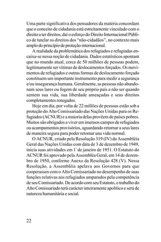 Uma parte significativa dos pensadores da matéria concordam
que o conceito de cidadania está estreitamente vinculado com o
direito a ter direitos, daí o esforço do Direito Internacional Público de tutelar os direitos dos “não-cidadãos”, no contexto mais
amplo do princípio de proteção internacional.
A realidade da problemática dos refugiados e refugiadas encaixa-se nessa noção de cidadania. Dados estatísticos apontam
que no mundo atual, cerca de 50 milhões de pessoas podem,
legitimamente ser vítimas de deslocamentos forçados. Os movimentos de refugiados e outras formas de deslocamento forçado
constituem um importante instrumento para medir a segurança
e/ou insegurança humana. Geralmente, as pessoas não abandonam seus lares ou fogem de seu próprio país a não ser quando
sentem sua vida, sua liberdade ameaçadas e seus direitos
completamentes renegados.
Hoje em dia, por volta de 22 millões de pessoas estão sob a
proteção do Alto Comissariado das Nações Unidas para os Refugiados (ACNUR) e a maioria delas provêem de países pobres.
Muitos são obrigados a viver em imensos campos de refugiados
ou acampamentos provisórios, aguardando retornar a seus lares
de maneira segura para poder retomar una vida normal.
O ACNUR, criado pela Resolução 319 (IV) da Assembléia
Geral das Nações Unidas com data de 3 de dezembro de 1949,
inicia suas atividades em 1º de janeiro de 1951. O Estatuto do
ACNUR foi aprovado pela Assembléa Geral, em 14 de dezembro de 1950, conforme Anexo da Resolução 428 (V). Nessa
Resolução, a Assembléia apelava aos Governos para que
cooperassen com o Alto Comissariado no desempenho de suas
funções relativas aos refugiados amparados pela competência
de seu Comissariado. De acordo com seu Estatuto, o trabalho do
Alto Comissariado terá carácter inteiramente apolítico e será de
natureza humanitária e social.

22

 