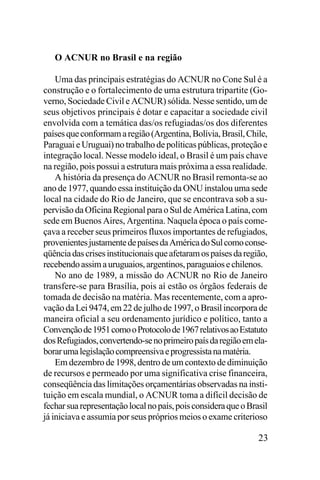 O ACNUR no Brasil e na região
Uma das principais estratégias do ACNUR no Cone Sul é a
construção e o fortalecimento de uma estrutura tripartite (Governo, Sociedade Civil e ACNUR) sólida. Nesse sentido, um de
seus objetivos principais é dotar e capacitar a sociedade civil
envolvida com a temática das/os refugiadas/os dos diferentes
países que conformam a região (Argentina, Bolívia, Brasil, Chile,
Paraguai e Uruguai) no trabalho de políticas públicas, proteção e
integração local. Nesse modelo ideal, o Brasil é um país chave
na região, pois possui a estrutura mais próxima a essa realidade.
A história da presença do ACNUR no Brasil remonta-se ao
ano de 1977, quando essa instituição da ONU instalou uma sede
local na cidade do Rio de Janeiro, que se encontrava sob a supervisão da Oficina Regional para o Sul de América Latina, com
sede em Buenos Aires, Argentina. Naquela época o país começava a receber seus primeiros fluxos importantes de refugiados,
provenientes justamente de países da América do Sul como conseqüência das crises institucionais que afetaram os países da região,
recebendo assim a uruguaios, argentinos, paraguaios e chilenos.
No ano de 1989, a missão do ACNUR no Rio de Janeiro
transfere-se para Brasília, pois aí estão os órgãos federais de
tomada de decisão na matéria. Mas recentemente, com a aprovação da Lei 9474, em 22 de julho de 1997, o Brasil incorpora de
maneira oficial a seu ordenamento jurídico e político, tanto a
Convenção de 1951 como o Protocolo de 1967 relativos ao Estatuto
dos Refugiados, convertendo-se no primeiro país da região em elaborar uma legislação compreensiva e progressista na matéria.
Em dezembro de 1998, dentro de um contexto de diminuição
de recursos e permeado por uma significativa crise financeira,
conseqüência das limitações orçamentárias observadas na instituição em escala mundial, o ACNUR toma a difícil decisão de
fechar sua representação local no país, pois considera que o Brasil
já iniciava e assumia por seus próprios meios o exame criterioso

23

 