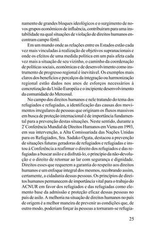 namento de grandes bloques ideológicos e o surgimento de novos grupos econômicos de influência, contribuiram para uma instabilidade na qual situações de violação de direitos humanos encontram campo fértil.
Em um mundo onde as relações entre os Estados estão cada
vez mais vinculadas à realização de objetivos supranacionais e
onde os efeitos de uma medida política em um país afeta cada
vez mais a situação de seu vizinho, o caminho da coordenação
de políticas sociais, econômicas e de desenvolvimento como instrumento de progresso regional é inevitável. Os exemplos mais
claros dos beneficios e percalços da integração ou harmonização
regional estão dados nos anos de esforços necessários à
concretização da União Européia e o incipiente desenvolvimento
da comunidade do Mercosul.
No campo dos direitos humanos e nele tratando do tema dos
refugiados e refugiadas, a identificação das causas dos movimentos irregulares de pessoas que originam os fluxos massivos
em busca de proteção internacional é de importância fundamental para a prevenção destas situações. Neste sentido, durante a
2ª Conferência Mundial de Direitos Humanos em Viena em 1993,
em sua intervenção, a Alta Comissariada das Nações Unidas
para os Refugiados, Sra. Sadako Ogata, destacou a prevenção
de situações futuras geradoras de refugiados e refugiadas e instou à Conferência a reafirmar o direito dos refugiados e das refugiadas a buscar asilo e a disfrutá-lo, o princípio da não-devolução e o direito de retornar ao lar com segurança e dignidade.
Direitos esses que requerem a garantia do respeito aos direitos
humanos e um enfoque integral dos mesmos, recobrando assim,
certamente, a cidadania dessas pessoas. Os princípios de direitos humanos permanecem de importância vital para o trabajo do
ACNUR em favor dos refugiados e das refugiadas como elemento base da admissão e proteção eficaz dessas pessoas no
país de asilo. A melhoria na situação de direitos humanos no país
de origem é a melhor maneira de prevenir as condições que, de
outro modo, poderiam forçar às pessoas a tornaram-se refugia-

25

 