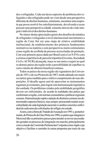 dos e refugiadas. Cada um deses aspectos do problema dos refugiados e das refugiadas pode ser visto desde uma perspectiva
diferente de direitos humanos, entretanto, encontrar uma resposta que possa resolvê-los satisfatoriamente, devolvendo a essas
pessoas uma perspectiva cidadã, somente através da visão integral e indivisível dos direitos humanos.
No marco destas apreciações gerais dos desafíos da temática
de refugiados e refugiadas a nivel internacional encontramos a
região do Cone Sul em uma etapa de relativa estabilidade
institucional, de estabelecimento dos primeros fundamentos
normativos na matéria e com perspectivas muito estimulantes
como região de acolhida de pessoas necessitadas de proteção.
Com este primeiro passo dado por Brasil com a Lei 9.474 e com
a exitosa experiência de parceria tripartita (Governo, Sociedade
Civil e ACNUR) alcançada, traça-se um rumo a seguir no qual
os demais países da região terão a possibilidade de espelhar-se
com o intuito de obterem beneficios mútuos.
Todos os países da nossa região são signatários da Convenção de 1951 e de seu Protocolo de 1967, tendo adotado em maior
ou menor grau medidas para o efetivo cumprimento de suas disposições. O desafío agora será de aproveitar os instrumentos
regionais já existentes, para lograr esta harmonização legislativa
tão sonhada. Os problemas criados pela mobilidade geográfica
devem ser enfrentados, de acordo às realidades dos países que
conformam a região, com normas comunitárias e políticas regionais
comuns. Harmonização supõe a adoção de diretrizes comuns em determinados aspectos básicos, mas sempre procurando manter as peculiaridades de cada legislação nacional e a análise concreta e individual de cada uma das solicitações de refúgio em estudo.
Assim, com a firma do Tratado de Assunção em 1991 e, posteriormente, do Protocolo de Ouro Preto em 1994, os países que integram o
Mercosul dão os primeiros passos para atender as novas necessidades geradas no processo de integração em marcha; principalmente
com a criação da Comissão Parlamentar Conjunta como órgão cujo
objetivo é facilitar o caminho às metas propostas por meio de sua

26

 