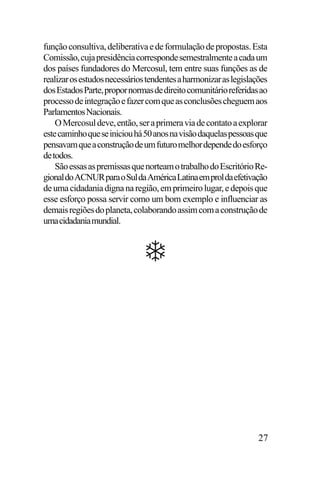 função consultiva, deliberativa e de formulação de propostas. Esta
Comissão, cuja presidência corresponde semestralmente a cada um
dos países fundadores do Mercosul, tem entre suas funções as de
realizar os estudos necessários tendentes a harmonizar as legislações
dos Estados Parte, propor normas de direito comunitário referidas ao
processo de integração e fazer com que as conclusões cheguem aos
Parlamentos Nacionais.
O Mercosul deve, então, ser a primera via de contato a explorar
este caminho que se iniciou há 50 anos na visão daquelas pessoas que
pensavam que a construção de um futuro melhor depende do esforço
de todos.
São essas as premissas que norteam o trabalho do Escritório Regional do ACNUR para o Sul da América Latina em prol da efetivação
de uma cidadania digna na região, em primeiro lugar, e depois que
esse esforço possa servir como um bom exemplo e influenciar as
demais regiões do planeta, colaborando assim com a construção de
uma cidadania mundial.

27

 