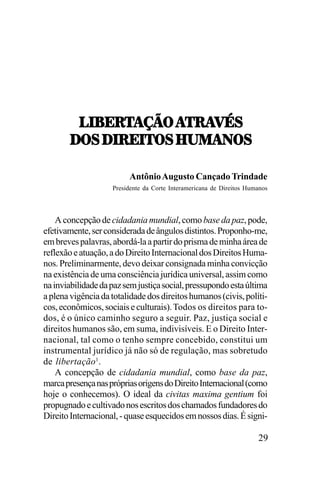 3.8;:5!IJ7,!5:!
5:!=4<
3.8;:5!IJ7,!5:!=4<
/7<,/.:;.57<,U21!07<
Antônio Augusto Cançado Trindade
Presidente da Corte Interamericana de Direitos Humanos

A concepção de cidadania mundial, como base da paz, pode,
efetivamente, ser considerada de ângulos distintos. Proponho-me,
em breves palavras, abordá-la a partir do prisma de minha área de
reflexão e atuação, a do Direito Internacional dos Direitos Humanos. Preliminarmente, devo deixar consignada minha convicção
na existência de uma consciência jurídica universal, assim como
na inviabilidade da paz sem justiça social, pressupondo esta última
a plena vigência da totalidade dos direitos humanos (civis, políticos, econômicos, sociais e culturais). Todos os direitos para todos, é o único caminho seguro a seguir. Paz, justiça social e
direitos humanos são, em suma, indivisíveis. E o Direito Internacional, tal como o tenho sempre concebido, constitui um
instrumental jurídico já não só de regulação, mas sobretudo
de libertação1.
A concepção de cidadania mundial, como base da paz,
marca presença nas próprias origens do Direito Internacional (como
hoje o conhecemos). O ideal da civitas maxima gentium foi
propugnado e cultivado nos escritos dos chamados fundadores do
Direito Internacional, - quase esquecidos em nossos dias. É signi-

29

 