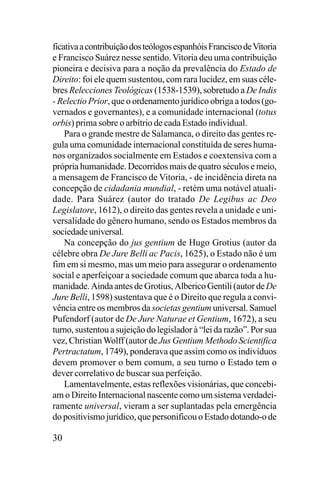 ficativa a contribuição dos teólogos espanhóis Francisco de Vitoria
e Francisco Suárez nesse sentido. Vitoria deu uma contribuição
pioneira e decisiva para a noção da prevalência do Estado de
Direito: foi ele quem sustentou, com rara lucidez, em suas célebres Relecciones Teológicas (1538-1539), sobretudo a De Indis
- Relectio Prior, que o ordenamento jurídico obriga a todos (governados e governantes), e a comunidade internacional (totus
orbis) prima sobre o arbítrio de cada Estado individual.
Para o grande mestre de Salamanca, o direito das gentes regula uma comunidade internacional constituída de seres humanos organizados socialmente em Estados e coextensiva com a
própria humanidade. Decorridos mais de quatro séculos e meio,
a mensagem de Francisco de Vitoria, - de incidência direta na
concepção de cidadania mundial, - retém uma notável atualidade. Para Suárez (autor do tratado De Legibus ac Deo
Legislatore, 1612), o direito das gentes revela a unidade e universalidade do gênero humano, sendo os Estados membros da
sociedade universal.
Na concepção do jus gentium de Hugo Grotius (autor da
célebre obra De Jure Belli ac Pacis, 1625), o Estado não é um
fim em si mesmo, mas um meio para assegurar o ordenamento
social e aperfeiçoar a sociedade comum que abarca toda a humanidade. Ainda antes de Grotius, Alberico Gentili (autor de De
Jure Belli, 1598) sustentava que é o Direito que regula a convivência entre os membros da societas gentium universal. Samuel
Pufendorf (autor de De Jure Naturae et Gentium, 1672), a seu
turno, sustentou a sujeição do legislador à “lei da razão”. Por sua
vez, Christian Wolff (autor de Jus Gentium Methodo Scientifica
Pertractatum, 1749), ponderava que assim como os indivíduos
devem promover o bem comum, a seu turno o Estado tem o
dever correlativo de buscar sua perfeição.
Lamentavelmente, estas reflexões visionárias, que concebiam o Direito Internacional nascente como um sistema verdadeiramente universal, vieram a ser suplantadas pela emergência
do positivismo jurídico, que personificou o Estado dotando-o de

30

 