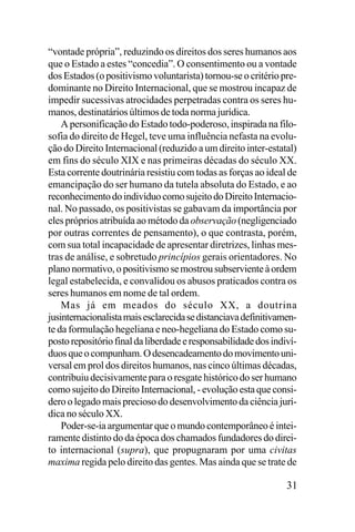 “vontade própria”, reduzindo os direitos dos seres humanos aos
que o Estado a estes “concedia”. O consentimento ou a vontade
dos Estados (o positivismo voluntarista) tornou-se o critério predominante no Direito Internacional, que se mostrou incapaz de
impedir sucessivas atrocidades perpetradas contra os seres humanos, destinatários últimos de toda norma jurídica.
A personificação do Estado todo-poderoso, inspirada na filosofia do direito de Hegel, teve uma influência nefasta na evolução do Direito Internacional (reduzido a um direito inter-estatal)
em fins do século XIX e nas primeiras décadas do século XX.
Esta corrente doutrinária resistiu com todas as forças ao ideal de
emancipação do ser humano da tutela absoluta do Estado, e ao
reconhecimento do indivíduo como sujeito do Direito Internacional. No passado, os positivistas se gabavam da importância por
eles próprios atribuída ao método da observação (negligenciado
por outras correntes de pensamento), o que contrasta, porém,
com sua total incapacidade de apresentar diretrizes, linhas mestras de análise, e sobretudo princípios gerais orientadores. No
plano normativo, o positivismo se mostrou subserviente à ordem
legal estabelecida, e convalidou os abusos praticados contra os
seres humanos em nome de tal ordem.
Mas já em meados do século XX, a doutrina
jusinternacionalista mais esclarecida se distanciava definitivamente da formulação hegeliana e neo-hegeliana do Estado como suposto repositório final da liberdade e responsabilidade dos indivíduos que o compunham. O desencadeamento do movimento universal em prol dos direitos humanos, nas cinco últimas décadas,
contribuiu decisivamente para o resgate histórico do ser humano
como sujeito do Direito Internacional, - evolução esta que considero o legado mais precioso do desenvolvimento da ciência jurídica no século XX.
Poder-se-ia argumentar que o mundo contemporâneo é inteiramente distinto do da época dos chamados fundadores do direito internacional (supra), que propugnaram por uma civitas
maxima regida pelo direito das gentes. Mas ainda que se trate de

31

 