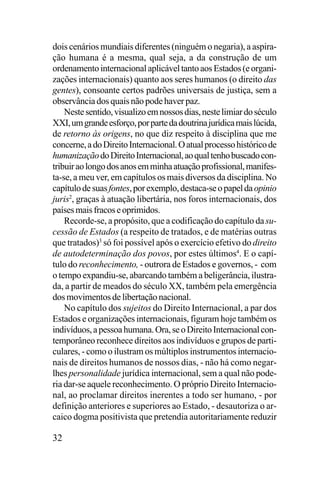 dois cenários mundiais diferentes (ninguém o negaria), a aspiração humana é a mesma, qual seja, a da construção de um
ordenamento internacional aplicável tanto aos Estados (e organizações internacionais) quanto aos seres humanos (o direito das
gentes), consoante certos padrões universais de justiça, sem a
observância dos quais não pode haver paz.
Neste sentido, visualizo em nossos dias, neste limiar do século
XXI, um grande esforço, por parte da doutrina jurídica mais lúcida,
de retorno às origens, no que diz respeito à disciplina que me
concerne, a do Direito Internacional. O atual processo histórico de
humanização do Direito Internacional, ao qual tenho buscado contribuir ao longo dos anos em minha atuação profissional, manifesta-se, a meu ver, em capítulos os mais diversos da disciplina. No
capítulo de suas fontes, por exemplo, destaca-se o papel da opinio
juris2, graças à atuação libertária, nos foros internacionais, dos
países mais fracos e oprimidos.
Recorde-se, a propósito, que a codificação do capítulo da sucessão de Estados (a respeito de tratados, e de matérias outras
que tratados)3 só foi possível após o exercício efetivo do direito
de autodeterminação dos povos, por estes últimos4. E o capítulo do reconhecimento, - outrora de Estados e governos, - com
o tempo expandiu-se, abarcando também a beligerância, ilustrada, a partir de meados do século XX, também pela emergência
dos movimentos de libertação nacional.
No capítulo dos sujeitos do Direito Internacional, a par dos
Estados e organizações internacionais, figuram hoje também os
indivíduos, a pessoa humana. Ora, se o Direito Internacional contemporâneo reconhece direitos aos indivíduos e grupos de particulares, - como o ilustram os múltiplos instrumentos internacionais de direitos humanos de nossos dias, - não há como negarlhes personalidade jurídica internacional, sem a qual não poderia dar-se aquele reconhecimento. O próprio Direito Internacional, ao proclamar direitos inerentes a todo ser humano, - por
definição anteriores e superiores ao Estado, - desautoriza o arcaico dogma positivista que pretendia autoritariamente reduzir

32

 
