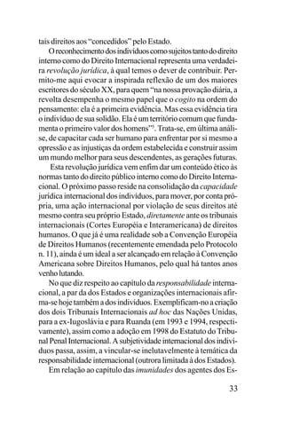 tais direitos aos “concedidos” pelo Estado.
O reconhecimento dos indivíduos como sujeitos tanto do direito
interno como do Direito Internacional representa uma verdadeira revolução jurídica, à qual temos o dever de contribuir. Permito-me aqui evocar a inspirada reflexão de um dos maiores
escritores do século XX, para quem “na nossa provação diária, a
revolta desempenha o mesmo papel que o cogito na ordem do
pensamento: ela é a primeira evidência. Mas essa evidência tira
o indivíduo de sua solidão. Ela é um território comum que fundamenta o primeiro valor dos homens”5. Trata-se, em última análise, de capacitar cada ser humano para enfrentar por si mesmo a
opressão e as injustiças da ordem estabelecida e construir assim
um mundo melhor para seus descendentes, as gerações futuras.
Esta revolução jurídica vem enfim dar um conteúdo ético às
normas tanto do direito público interno como do Direito Internacional. O próximo passo reside na consolidação da capacidade
jurídica internacional dos indivíduos, para mover, por conta própria, uma ação internacional por violação de seus direitos até
mesmo contra seu próprio Estado, diretamente ante os tribunais
internacionais (Cortes Européia e Interamericana) de direitos
humanos. O que já é uma realidade sob a Convenção Européia
de Direitos Humanos (recentemente emendada pelo Protocolo
n. 11), ainda é um ideal a ser alcançado em relação à Convenção
Americana sobre Direitos Humanos, pelo qual há tantos anos
venho lutando.
No que diz respeito ao capítulo da responsabilidade internacional, a par da dos Estados e organizações internacionais afirma-se hoje também a dos indivíduos. Exemplificam-no a criação
dos dois Tribunais Internacionais ad hoc das Nações Unidas,
para a ex-Iugoslávia e para Ruanda (em 1993 e 1994, respectivamente), assim como a adoção em 1998 do Estatuto do Tribunal Penal Internacional. A subjetividade internacional dos indivíduos passa, assim, a vincular-se inelutavelmente à temática da
responsabilidade internacional (outrora limitada à dos Estados).
Em relação ao capítulo das imunidades dos agentes dos Es-

33

 