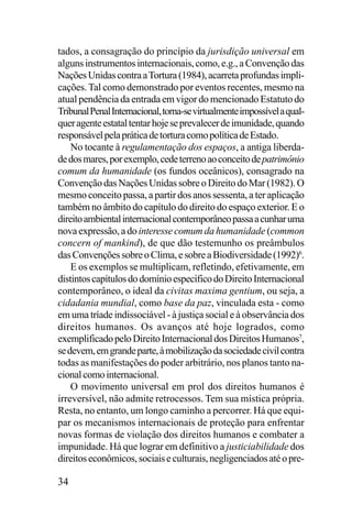 tados, a consagração do princípio da jurisdição universal em
alguns instrumentos internacionais, como, e.g., a Convenção das
Nações Unidas contra a Tortura (1984), acarreta profundas implicações. Tal como demonstrado por eventos recentes, mesmo na
atual pendência da entrada em vigor do mencionado Estatuto do
Tribunal Penal Internacional, torna-se virtualmente impossível a qualquer agente estatal tentar hoje se prevalecer de imunidade, quando
responsável pela prática de tortura como política de Estado.
No tocante à regulamentação dos espaços, a antiga liberdade dos mares, por exemplo, cede terreno ao conceito de patrimônio
comum da humanidade (os fundos oceânicos), consagrado na
Convenção das Nações Unidas sobre o Direito do Mar (1982). O
mesmo conceito passa, a partir dos anos sessenta, a ter aplicação
também no âmbito do capítulo do direito do espaço exterior. E o
direito ambiental internacional contemporâneo passa a cunhar uma
nova expressão, a do interesse comum da humanidade (common
concern of mankind), de que dão testemunho os preâmbulos
das Convenções sobre o Clima, e sobre a Biodiversidade (1992)6.
E os exemplos se multiplicam, refletindo, efetivamente, em
distintos capítulos do domínio específico do Direito Internacional
contemporâneo, o ideal da civitas maxima gentium, ou seja, a
cidadania mundial, como base da paz, vinculada esta - como
em uma tríade indissociável - à justiça social e à observância dos
direitos humanos. Os avanços até hoje logrados, como
exemplificado pelo Direito Internacional dos Direitos Humanos7,
se devem, em grande parte, à mobilização da sociedade civil contra
todas as manifestações do poder arbitrário, nos planos tanto nacional como internacional.
O movimento universal em prol dos direitos humanos é
irreversível, não admite retrocessos. Tem sua mística própria.
Resta, no entanto, um longo caminho a percorrer. Há que equipar os mecanismos internacionais de proteção para enfrentar
novas formas de violação dos direitos humanos e combater a
impunidade. Há que lograr em definitivo a justiciabilidade dos
direitos econômicos, sociais e culturais, negligenciados até o pre-

34

 