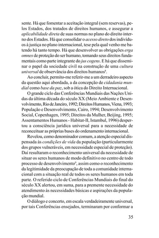 sente. Há que fomentar a aceitação integral (sem reservas), pelos Estados, dos tratados de direitos humanos, e assegurar a
aplicabilidade direta de suas normas no plano do direito interno dos Estados. Há que consolidar o acesso direto dos indivíduos à justiça no plano internacional, tese pela qual venho me batendo há tanto tempo. Há que desenvolver as obrigações erga
omnes de proteção do ser humano, tomando seus direitos fundamentais como parte integrante do jus cogens. E há que disseminar o papel da sociedade civil na construção de uma cultura
universal de observância dos direitos humanos8.
Ao concluir, permito-me referir-me a um derradeiro aspecto
da questão aqui abordada, a da concepção de cidadania mundial como base da paz, sob a ótica do Direito Internacional.
O grande ciclo das Conferências Mundiais das Nações Unidas da última década do século XX (Meio Ambiente e Desenvolvimento, Rio de Janeiro, 1992; Direitos Humanos, Viena, 1993;
População e Desenvolvimento, Cairo, 1994; Desenvolvimento
Social, Copenhagen, 1995; Direitos da Mulher, Beijing, 1995;
Assentamentos Humanos - Habitat-II, Istambul, 1996) despertou a consciência jurídica universal para a necessidade de
reconceituar as próprias bases do ordenamento internacional.
Revelou, como denominador comum, a atenção especial dispensada às condições de vida da população (particularmente
dos grupos vulneráveis, em necessidade especial de proteção).
Daí resultaram o reconhecimento universal da necessidade de
situar os seres humanos de modo definitivo no centro de todo
processo de desenvolvimento9, assim como o reconhecimento
da legitimidade da preocupação de toda a comunidade internacional com a situação real de todos os seres humanos em toda
parte. O referido ciclo de Conferências Mundiais do final do
século XX alertou, em suma, para a premente necessidade do
atendimento às necessidades básicas e aspirações da população mundial.
O diálogo e concerto, em escala verdadeiramente universal,
por tais Conferências ensejados, terminaram por conformar a

35

 