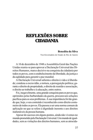 :;V3;WX;<,<78:;
-./!/
!/!0.!
-./!/!0.!
Benedita da Silva
Vice-Governadora do Estado do Rio de Janeiro

A 10 de dezembro de 1948 a Assembléia Geral das Nações
Unidas reuniu-se para aprovar a Declaração Universal dos Direitos Humanos, marco decisivo na conquista da cidadania por
todos os povos, com o estabelecimento da liberdade, da justiça e
da eqüidade para garantir a paz mundial.
A Declaração Universal salienta o direito à vida e à liberdade; condena a escravidão, a tortura, a perseguição política; garante o direito de propriedade, o direito de reunião e associação,
o direito ao trabalho e à educação, entre outros.
Foi, inegavelmente, uma grande conquista para os povos que,
oprimidos pelas barbaridades da guerra, procuravam soluções
pacíficas para os seus problemas. A sua importância foi tão grande que, hoje, o seu conteúdo é reconhecido como direito costumeiro de todos os povos. Ela passou a ser uma norma comum de
aplicação no que se refere à dignidade inerente e aos direitos
inalienáveis da pessoa humana.
Apesar do sucesso em alguns pontos, ainda não vivemos no
mundo prometido pela Declaração Universal. Um mundo de igualdades, sem as violações dos direitos humanos, sem as atrocida-

37

 
