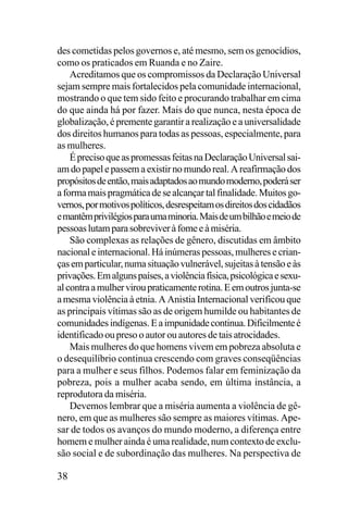 des cometidas pelos governos e, até mesmo, sem os genocídios,
como os praticados em Ruanda e no Zaire.
Acreditamos que os compromissos da Declaração Universal
sejam sempre mais fortalecidos pela comunidade internacional,
mostrando o que tem sido feito e procurando trabalhar em cima
do que ainda há por fazer. Mais do que nunca, nesta época de
globalização, é premente garantir a realização e a universalidade
dos direitos humanos para todas as pessoas, especialmente, para
as mulheres.
É preciso que as promessas feitas na Declaração Universal saiam do papel e passem a existir no mundo real. A reafirmação dos
propósitos de então, mais adaptados ao mundo moderno, poderá ser
a forma mais pragmática de se alcançar tal finalidade. Muitos governos, por motivos políticos, desrespeitam os direitos dos cidadãos
e mantêm privilégios para uma minoria. Mais de um bilhão e meio de
pessoas lutam para sobreviver à fome e à miséria.
São complexas as relações de gênero, discutidas em âmbito
nacional e internacional. Há inúmeras pessoas, mulheres e crianças em particular, numa situação vulnerável, sujeitas à tensão e às
privações. Em alguns países, a violência física, psicológica e sexual contra a mulher virou praticamente rotina. E em outros junta-se
a mesma violência à etnia. A Anistia Internacional verificou que
as principais vítimas são as de origem humilde ou habitantes de
comunidades indígenas. E a impunidade continua. Dificilmente é
identificado ou preso o autor ou autores de tais atrocidades.
Mais mulheres do que homens vivem em pobreza absoluta e
o desequilíbrio continua crescendo com graves conseqüências
para a mulher e seus filhos. Podemos falar em feminização da
pobreza, pois a mulher acaba sendo, em última instância, a
reprodutora da miséria.
Devemos lembrar que a miséria aumenta a violência de gênero, em que as mulheres são sempre as maiores vítimas. Apesar de todos os avanços do mundo moderno, a diferença entre
homem e mulher ainda é uma realidade, num contexto de exclusão social e de subordinação das mulheres. Na perspectiva de

38

 