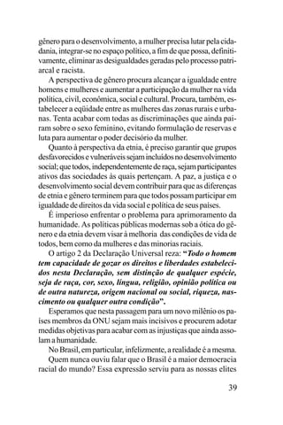 gênero para o desenvolvimento, a mulher precisa lutar pela cidadania, integrar-se no espaço político, a fim de que possa, definitivamente, eliminar as desigualdades geradas pelo processo patriarcal e racista.
A perspectiva de gênero procura alcançar a igualdade entre
homens e mulheres e aumentar a participação da mulher na vida
política, civil, econômica, social e cultural. Procura, também, estabelecer a eqüidade entre as mulheres das zonas rurais e urbanas. Tenta acabar com todas as discriminações que ainda pairam sobre o sexo feminino, evitando formulação de reservas e
luta para aumentar o poder decisório da mulher.
Quanto à perspectiva da etnia, é preciso garantir que grupos
desfavorecidos e vulneráveis sejam incluídos no desenvolvimento
social; que todos, independentemente de raça, sejam participantes
ativos das sociedades às quais pertençam. A paz, a justiça e o
desenvolvimento social devem contribuir para que as diferenças
de etnia e gênero terminem para que todos possam participar em
igualdade de direitos da vida social e política de seus países.
É imperioso enfrentar o problema para aprimoramento da
humanidade. As políticas públicas modernas sob a ótica do gênero e da etnia devem visar à melhoria das condições de vida de
todos, bem como da mulheres e das minorias raciais.
O artigo 2 da Declaração Universal reza: “Todo o homem
tem capacidade de gozar os direitos e liberdades estabelecidos nesta Declaração, sem distinção de qualquer espécie,
seja de raça, cor, sexo, língua, religião, opinião política ou
de outra natureza, origem nacional ou social, riqueza, nascimento ou qualquer outra condição”.
Esperamos que nesta passagem para um novo milênio os países membros da ONU sejam mais incisivos e procurem adotar
medidas objetivas para acabar com as injustiças que ainda assolam a humanidade.
No Brasil, em particular, infelizmente, a realidade é a mesma.
Quem nunca ouviu falar que o Brasil é a maior democracia
racial do mundo? Essa expressão serviu para as nossas elites

39

 