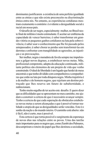 dominantes justificarem a existência de uma perfeita igualdade
entre as etnias e que não existe preconceito ou discriminação
étnica entra nós. No entanto, as experiências cotidianas mostram exatamente o contrário: é evidente a desigualdade social e
racial em nosso país.
O desafio de ser negro, especialmente mulher, no Brasil neste final de milênio é muito estimulante. É aceitar ser emblema da
capacidade de vencer barreiras; é saber transformar em grandes vitória os pequenos ganhos cotidianos na luta pela sobrevivência; é saber usar o conhecimento que lhe foi passado pelos
antepassados; é saber chorar as perdas sem transformá-las em
derrotas e enfrentar com tranqüilidade as agressões, as injustiças e as provocações.
Ser mulher, negra e moradora de favela sempre me impulsionou a galgar novos degraus, a estabelecer novas metas. Mãe,
profissional competente, adepta da educação continuada, militante política são elementos de um projeto de vida que venho
construindo. O ideal de liberdade é um legado que herdei de meus
ancestrais e que tenho dividido com companheiros e companheiras que estão na luta por toda diáspora negra. Minha trajetória é
a da mulher e do homem negros, que rejeitam um destino prétraçado que lhes reserva um futuro de subalternidade, e
redirecionam.
Tenho muito orgulho de ter aceito este desafio. E quero dizer
que as dificuldades que se apresentam no meu caminho, me ajudam a construir a certeza de que é necessário avançar sempre.
Tenho a certeza de que cada superação de obstáculos estabelece novas metas a serem alcançadas e que é possível tornar realidade a utopia de que as desigualdades serão vencidas. Este é o
sonho da nação e do mundo inteiro. O caminho está aberto: não
é fácil, não é curto, mas é possível.
Esta certeza é que torna possível o surgimento da esperança
de novos dias nas relações entre os povos. Uma das tarefas
mais importantes para os negros que, como Zumbi dos Palmares,
descumpriram o roteiro do papel que lhes destinou a sociedade,

40

 