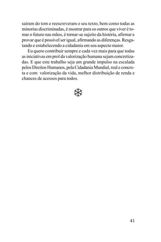 saíram do tom e reescreveram o seu texto, bem como todas as
minorias discriminadas, é mostrar para os outros que viver é tomar o futuro nas mãos, é tornar-se sujeito da história, afirmar e
provar que é possível ser igual, afirmando as diferenças. Resgatando e estabelecendo a cidadania em seu aspecto maior.
Eu quero contribuir sempre e cada vez mais para que todas
as iniciativas em prol da valorização humana sejam concretizadas. E que este trabalho seja um grande impulso na escalada
pelos Direitos Humanos, pela Cidadania Mundial, real e concreta e com valorização da vida, melhor distribuição de renda e
chances de acessos para todos.

41

 