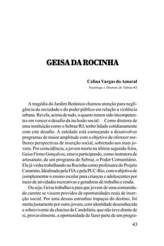 6;.<!,/!,:7-.0U!
6;.<!,/!,:7-.0U!
Celina Vargas do Amaral
Socióloga e Diretora do Sebrae-RJ

A tragédia do Jardim Botânico chamou atenção para negligência da sociedade e do poder público em relação a violência
urbana. Revela, acima de tudo, o quanto temos sido incompetentes em vencer o desafio da inclusão social. Como diretora de
uma instituição como o Sebrae/RJ, tenho lidado cotidianamente
com este desafio. A entidade está começando a desenvolver
programas de maior amplitude com o objetivo de oferecer melhores perspectivas de inserção social, sobretudo aos mais jovens. Por coincidência, a jovem morta na última segunda-feira,
Geisa Firmo Gonçalves, estava participando, como instrutora de
artesanato, de um programa do Sebrae, o Poder Comunitário.
Ela já vinha trabalhando na Rocinha como professora do Projeto
Curumim, Idealizado pela FIA e pela PUC-Rio, com o objetivo de
complementar o ensino escolar para crianças e adolescentes por
meio de atividades recreativas e geradoras de trabalho e renda.
Ou seja, Geisa trabalhava para que jovens de uma comunidade carente se vissem providos de oportunidades reais de inserção social. Por uma dessas estranhas trapaças do destino, foi
morta justamente por outro jovem, com identidade desconhecida
e sobrevivente da chacina da Candelária, que não teve diante de
si, provavelmente, a oportunidade de fazer parte de um progra-

43

 