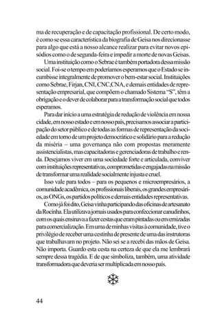 ma de recuperação e de capacitação profissional. De certo modo,
é como se essa característica da biografia de Geisa nos direcionasse
para algo que está a nosso alcance realizar para evitar novos episódios como o de segunda-feira e impedir a morte de novas Geisas.
Uma instituição como o Sebrae é também portadora dessa missão
social. Foi-se o tempo em poderíamos esperamos que o Estado se incumbisse integralmente de promover o bem-estar social. Instituições
como Sebrae, Firjan, CNI, CNC,CNA, e demais entidades de representação empresarial, que compõem o chamado Sistema “S”, têm a
obrigação e o dever de colaborar para a transformação social que todos
esperamos.
Para dar início a uma estratégia de redução de violência em nossa
cidade, em nosso estado e em nosso país, precisamos associar a participação do setor público e de todas as formas de representação da sociedade em torno de um projeto democrático e solidário para a redução
da miséria – uma governança não com propostas meramente
assistencialistas, mas capacitadoras e gerenciadoras de trabalho e renda. Desejamos viver em uma sociedade forte e articulada, conviver
com instituições representativas, comprometidas e engajadas na missão
de transformar uma realidade socialmente injusta e cruel.
Isso vale para todos – para os pequenos e microempresários, a
comunidade acadêmica, os profissionais liberais, os grandes empresários, as ONGs, os partidos políticos e demais entidades representativas.
Como já foi dito, Geisa vinha participando das oficinas de artesanato
da Rocinha. Ela utilizava jornais usados para confeccionar canudinhos,
com os quais ensinava a fazer cestas que eram pintadas ou envernizadas
para comercialização. Em uma de minhas visitas à comunidade, tive o
privilégio de receber uma cestinha de presente de uma das instrutoras
que trabalhavam no projeto. Não sei se a recebi das mãos de Geisa.
Não importa. Guardo esta cesta na certeza de que ela me lembrará
sempre dessa tragédia. E de que simboliza, também, uma atividade
transformadora que deveria ser multiplicada em nosso país.

44

 