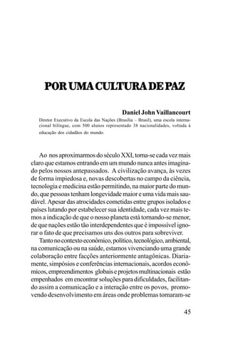 97:,21!,-2352:!,/;,9!K
97:,21!,-2352:!,/;,9
52:!,/;,9!K
Daniel John Vaillancourt
Diretor Executivo da Escola das Nações (Brasília – Brasil), uma escola internacional bilíngue, com 500 alunos representado 38 nacionalidades, voltada à
educação dos cidadãos do mundo.

Ao nos aproximarmos do século XXI, torna-se cada vez mais
claro que estamos entrando em um mundo nunca antes imaginado pelos nossos antepassados. A civilização avança, às vezes
de forma impiedosa e, novas descobertas no campo da ciência,
tecnologia e medicina estão permitindo, na maior parte do mundo, que pessoas tenham longevidade maior e uma vida mais saudável. Apesar das atrocidades cometidas entre grupos isolados e
países lutando por estabelecer sua identidade, cada vez mais temos a indicação de que o nosso planeta está tornando-se menor,
de que nações estão tão interdependentes que é impossível ignorar o fato de que precisamos uns dos outros para sobreviver.
Tanto no contexto econômico, político, tecnológico, ambiental,
na comunicação ou na saúde, estamos vivenciando uma grande
colaboração entre facções anteriormente antagônicas. Diariamente, simpósios e conferências internacionais, acordos econômicos, empreendimentos globais e projetos multinacionais estão
empenhados em encontrar soluções para dificuldades, facilitando assim a comunicação e a interação entre os povos, promovendo desenvolvimento em áreas onde problemas tornaram-se

45

 