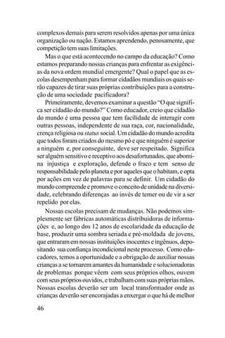 complexos demais para serem resolvidos apenas por uma única
organização ou nação. Estamos aprendendo, penosamente, que
competição tem suas limitações.
Mas o que está acontecendo no campo da educação? Como
estamos preparando nossas crianças para enfrentar as exigências da nova ordem mundial emergente? Qual o papel que as escolas desempenham para formar cidadãos mundiais os quais serão capazes de tirar suas próprias contribuições para a construção de uma sociedade pacificadora?
Primeiramente, devemos examinar a questão “O que significa ser cidadão do mundo?” Como educador, creio que cidadão
do mundo é uma pessoa que tem facilidade de interagir com
outras pessoas, independente de sua raça, cor, nacionalidade,
crença religiosa ou status social. Um cidadão do mundo acredita
que todos foram criados do mesmo pó e que ninguém é superior
a ninguém e, por conseguinte, deve ser respeitado. Significa
ser alguém sensitivo e receptivo aos desafortunados, que abomina injustiça e exploração, defende o fraco e tem senso de
responsabilidade pelo planeta e por aqueles que o habitam, e opta
por ações em vez de palavras para se definir. Um cidadão do
mundo compreende e promove o conceito de unidade na diversidade, celebrando diferenças ao invés de temer ou de vir a ser
repelido por elas.
Nossas escolas precisam de mudanças. Não podemos simplesmente ser fábricas automáticas distribuidoras de informações e, ao longo dos 12 anos de escolaridade da educação de
base, produzir uma sombra seriada e pré-moldada de jovens,
que entraram em nossas instituições inocentes e ingênuos, depositando sua confiança incondicional neste processo. Como educadores, temos a oportunidade e a obrigação de auxiliar nossas
crianças a se tornarem amantes da humanidade e solucionadoras
de problemas porque vêem com seus próprios olhos, ouvem
com seus próprios ouvidos, e trabalham com suas próprias mãos.
Nossas escolas deverão ser um local transformador onde as
crianças deverão ser encorajadas a enxergar o que há de melhor

46

 