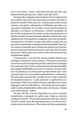 em si e nos outros, serem valorizadas não pelo que têm, mas
primeiramente pelo que são e, depois, pelo que fazem.
Será que não é chegada a hora de desenvolver e implementar
um currículo universal, base para todas as escolas em todas as
partes do mundo? Penso que sim. Acredito que existem temas
comuns, concepções, informações e habilidades que toda a criança precisa aprender. Por exemplo, existe maneira melhor de
aprender a reconhecer as diferenças e celebrar igualdades do
que incluir no programa de estudos sociais uma perspectiva na
história mundial, na qual estaremos olhando a história não como
seqüências de várias guerras e conquistas, mas como um desdobramento da civilização, em que cada cultura e nação têm sua
parcela de contribuição no progresso da humanidade? Que nossas crianças entendam que as numerosas guerras que mancharam nosso passado foram nossos erros, que cada crise foi seguida de uma vitória e que essas vitórias têm constantemente nos
impulsionado adiante.
Comunicação é, sem dúvida, um dos grandes talentos que
distingue o homem de outros animais. Precisamos dar ênfase
em nossas escolas na expressão pessoal, tanto através da língua
bem como das artes. Nossos alunos precisam de oportunidades
para adquirir habilidades na escrita, na oratória, nas artes cênicas e nas plásticas e na música para que descubram suas vozes
e possam expressar seus próprios pensamentos e sentimentos.
Eles precisam experimentar o mundo em sua volta e responder
de sua própria maneira. E, para aumentar o significado na comunicação verbal, nossos alunos têm que aprender a usar outras
linguagens com nível de fluência, a fim de que possam compreender e serem compreendidos pelos outros com sucesso. Quanto
mais cedo começar, melhor.
Por que não dar a mesma importância ao nosso currículo
mundial para a formação do caráter, que é dada ao currículo
acadêmico formal? Nossos alunos precisam saber que valores,
virtudes, moral e ética são importantes para o seu desenvolvimento como seres humanos. Precisamos dar-lhes a oportunida-

47

 