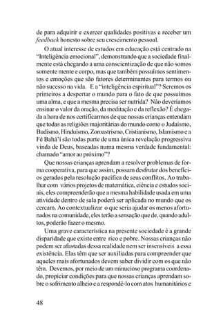 de para adquirir e exercer qualidades positivas e receber um
feedback honesto sobre seu crescimento pessoal.
O atual interesse de estudos em educação está centrado na
“Inteligência emocional”, demonstrando que a sociedade finalmente está chegando a uma conscientização de que não somos
somente mente e corpo, mas que também possuímos sentimentos e emoções que são fatores determinantes para termos ou
não sucesso na vida. E a “inteligência espiritual”? Seremos os
primeiros a despertar o mundo para o fato de que possuímos
uma alma, e que a mesma precisa ser nutrida? Não deveríamos
ensinar o valor da oração, da meditação e da reflexão? É chegada a hora de nos certificarmos de que nossas crianças entendam
que todas as religiões majoritárias do mundo como o Judaísmo,
Budismo, Hinduísmo, Zoroastrismo, Cristianismo, Islamismo e a
Fé Bahá’í são todas parte de uma única revelação progressiva
vinda de Deus, baseadas numa mesma verdade fundamental:
chamado “amor ao próximo”?
Que nossas crianças aprendam a resolver problemas de forma cooperativa, para que assim, possam desfrutar dos benefícios gerados pela resolução pacífica de seus conflitos. Ao trabalhar com vários projetos de matemática, ciência e estudos sociais, eles compreenderão que a mesma habilidade usada em uma
atividade dentro de sala poderá ser aplicada no mundo que os
cercam. Ao contextualizar o que seria ajudar os menos afortunados na comunidade, eles terão a sensação que de, quando adultos, poderão fazer o mesmo.
Uma grave característica na presente sociedade é a grande
disparidade que existe entre rico e pobre. Nossas crianças não
podem ser afastadas dessa realidade nem ser insensíveis a essa
existência. Elas têm que ser auxiliadas para compreender que
aqueles mais afortunados devem saber dividir com os que não
têm. Devemos, por meio de um minucioso programa coordenado, propiciar condições para que nossas crianças aprendam sobre o sofrimento alheio e a respondê-lo com atos humanitários e

48

 