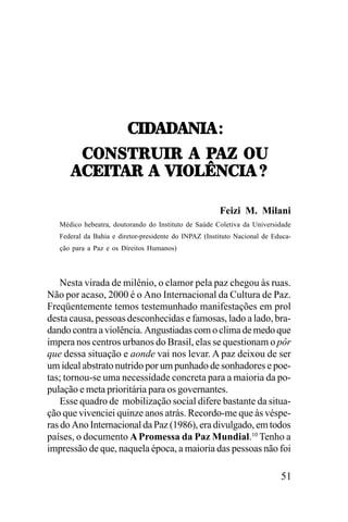-./!/
!/!0.!,T
-./!/!0.!,T
-70<5:2.:,,!,,9!K,,72
-70<5:2.:,,!,,9!K,,72
!-;.5!:,,!,,=.73Y0-.!,Z
!-;.5!:,,!,,=.73Y0-.!,Z
Feizi M. Milani
Médico hebeatra, doutorando do Instituto de Saúde Coletiva da Universidade
Federal da Bahia e diretor-presidente do INPAZ (Instituto Nacional de Educação para a Paz e os Direitos Humanos)

Nesta virada de milênio, o clamor pela paz chegou às ruas.
Não por acaso, 2000 é o Ano Internacional da Cultura de Paz.
Freqüentemente temos testemunhado manifestações em prol
desta causa, pessoas desconhecidas e famosas, lado a lado, bradando contra a violência. Angustiadas com o clima de medo que
impera nos centros urbanos do Brasil, elas se questionam o pôr
que dessa situação e aonde vai nos levar. A paz deixou de ser
um ideal abstrato nutrido por um punhado de sonhadores e poetas; tornou-se uma necessidade concreta para a maioria da população e meta prioritária para os governantes.
Esse quadro de mobilização social difere bastante da situação que vivenciei quinze anos atrás. Recordo-me que às vésperas do Ano Internacional da Paz (1986), era divulgado, em todos
países, o documento A Promessa da Paz Mundial.10 Tenho a
impressão de que, naquela época, a maioria das pessoas não foi

51

 