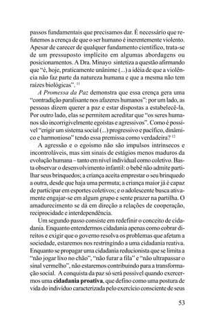 passos fundamentais que precisamos dar. É necessário que refutemos a crença de que o ser humano é inerentemente violento.
Apesar de carecer de qualquer fundamento científico, trata-se
de um pressuposto implícito em algumas abordagens ou
posicionamentos. A Dra. Minayo sintetiza a questão afirmando
que “é, hoje, praticamente unânime (...) a idéia de que a violência não faz parte da natureza humana e que a mesma não tem
raízes biológicas”. 11
A Promessa da Paz demonstra que essa crença gera uma
“contradição paralisante nos afazeres humanos”: por um lado, as
pessoas dizem querer a paz e estar dispostas a estabelecê-la.
Por outro lado, elas se permitem acreditar que “os seres humanos são incorrigivelmente egoístas e agressivos”. Como é possível “erigir um sistema social (...) progressivo e pacífico, dinâmico e harmonioso” tendo essa premissa como verdadeira? 12
A agressão e o egoísmo não são impulsos intrínsecos e
incontroláveis, mas sim sinais de estágios menos maduros da
evolução humana – tanto em nível individual como coletivo. Basta observar o desenvolvimento infantil: o bebê não admite partilhar seus brinquedos; a criança aceita emprestar o seu brinquedo
a outra, desde que haja uma permuta; a criança maior já é capaz
de participar em esportes coletivos; e o adolescente busca ativamente engajar-se em algum grupo e sente prazer na partilha. O
amadurecimento se dá em direção a relações de cooperação,
reciprocidade e interdependência.
Um segundo passo consiste em redefinir o conceito de cidadania. Enquanto entendermos cidadania apenas como cobrar direitos e exigir que o governo resolva os problemas que afetam a
sociedade, estaremos nos restringindo a uma cidadania reativa.
Enquanto se propagar uma cidadania reducionista que se limita a
“não jogar lixo no chão”, “não furar a fila” e “não ultrapassar o
sinal vermelho”, não estaremos contribuindo para a transformação social. A conquista da paz só será possível quando exercermos uma cidadania proativa, que defino como uma postura de
vida do indivíduo caracterizada pelo exercício consciente de seus

53

 
