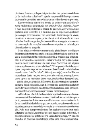 direitos e deveres, pela participação ativa nos processos de busca de melhorias coletivas13, e pela responsabilidade para com
tudo aquilo que afeta a sua vida e/ou as vidas de outras pessoas.
Decorre desse conceito a noção de que ser um cidadão de
paz é muito mais do que não ser um indivíduo violento. Fazer
o bem é algo infinitamente maior do que não fazer o mal. Não
praticar atos violentos é o mínimo que se espera de qualquer
pessoa que pretenda viver em sociedade. Praticar a paz é viver,
construir e ensinar a paz, pois ela só será alcançada se cada
cidadão, família, organização e comunidade se engajar ativamente
na construção de relações baseadas no respeito, na unidade, na
diversidade e na empatia.
Mais ainda: se vivemos num mundo globalizado, interligado
instantaneamente pelas tecnologias da informação e comunicação e interdependente economicamente, é preciso que aprendamos a ser cidadãos do mundo. Bahá’u’lláh já havia proclamado essa nova visão há mais de cem anos: “A Terra é um só país
e os seres humanos, seus cidadãos”.14 É impossível estabelecer
a paz enquanto as pessoas estiverem classificando e dividindo o
mundo entre “nós” e “eles”. Nós – (quer seja) esta família, ou
moradores desta rua, ou torcedores deste time, ou seguidores
desta igreja, ou membros desta raça, ou cidadãos deste país etc.
– contra eles, os que são diferentes. Essa separação é completamente falsa e ilusória. Ser diferente não comporta qualquer
juízo de valor, portanto, não tem nenhuma relação com ser superior ou inferior, correto ou equivocado, melhor ou pior.
Além disto, não é difícil constatar que todos os seres humanos compartilham das mesmas necessidades essenciais – portanto, somos absolutamente semelhantes em nossa essência. A
única possibilidade de haver paz no mundo, no país ou no bairro é
reconhecermos essa unidade essencial e vivermos de acordo com
ela. Pois essa compreensão nos faz aceitar o outro (por mais
diferente que seja), respeitar as suas necessidades e direitos, e
buscar os meios de estabelecer a verdadeira justiça. “A ordem
mundial só pode ser estabelecida sobre uma consciência inaba-

54

 