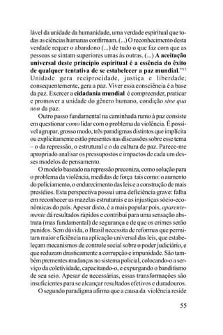 lável da unidade da humanidade, uma verdade espiritual que todas as ciências humanas confirmam. (...) O reconhecimento desta
verdade requer o abandono (...) de tudo o que faz com que as
pessoas se sintam superiores umas às outras. (...) A aceitação
universal deste princípio espiritual é a essência do êxito
de qualquer tentativa de se estabelecer a paz mundial.”15
Unidade gera reciprocidade, justiça e liberdade;
consequentemente, gera a paz. Viver essa consciência é a base
da paz. Exercer a cidadania mundial é compreender, praticar
e promover a unidade do gênero humano, condição sine qua
non da paz.
Outro passo fundamental na caminhada rumo à paz consiste
em questionar como lidar com o problema da violência. É possível agrupar, grosso modo, três paradigmas distintos que implícita
ou explicitamente estão presentes nas discussões sobre esse tema
– o da repressão, o estrutural e o da cultura de paz. Parece-me
apropriado analisar os pressupostos e impactos de cada um desses modelos de pensamento.
O modelo baseado na repressão preconiza, como solução para
o problema da violência, medidas de força tais como: o aumento
do policiamento, o endurecimento das leis e a construção de mais
presídios. Esta perspectiva possui uma deficiência grave: falha
em reconhecer as mazelas estruturais e as injustiças sócio-econômicas do país. Apesar disto, é a mais popular pois, aparentemente dá resultados rápidos e contribui para uma sensação abstrata (mas fundamental) de segurança e de que os crimes serão
punidos. Sem dúvida, o Brasil necessita de reformas que permitam maior eficiência na aplicação universal das leis, que estabeleçam mecanismos de controle social sobre o poder judiciário, e
que reduzam drasticamente a corrupção e impunidade. São também prementes mudanças no sistema policial, colocando-o a serviço da coletividade, capacitando-o, e expurgando o banditismo
de seu seio. Apesar de necessárias, essas transformações são
insuficientes para se alcançar resultados efetivos e duradouros.
O segundo paradigma afirma que a causa da violência reside

55

 