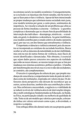 na estrutura social e no modelo econômico. Consequentemente,
se a exclusão e as injustiças não forem sanadas, não há muito o
que se fazer para evitar a violência. Apesar de bem intencionado
ao propor mudanças que culminem numa sociedade mais justa,
esse modelo termina por gerar, a curto prazo, sentimentos de
impotência. Ao vincular a solução de um problema que afeta as
pessoas de forma imediata e concreta – violência – a questões
complexas e demoradas que se situam fora da possibilidade de
intervenção dos indivíduos – desemprego, miséria etc. – o resultado, em geral, é o desânimo e a desistência. Ao gerar imobilismo,
esse modelo contribui para o estado coletivo de medo e paranóia
que é, por sua vez, um dos fatores que retroalimenta a violência.
É importante evidenciar a violência estrutural, pois ela encontra-se incorporada ao cotidiano da sociedade brasileira. Busca
ocultar-se sob as máscaras da naturalidade ou da inevitabilidade,
mas está na raiz de outras formas de violência, mais fáceis de
serem identificadas e denunciadas. Não obstante, é essencial
que sejam dados passos concretos nos aspectos da realidade
que estão ao nosso alcance, ao mesmo tempo em que se luta por
mudanças nos sistemas econômico, político e jurídico. A batalha
por transformações nos níveis macro e micro não são excludentes;
ao contrário, são complementares.
O terceiro é o paradigma da cultura de paz, que propõe mudanças de consciência e comportamento tanto de parte de indivíduos como de instituições, inspiradas em valores de paz. Os defensores desta perspectiva não deixam de reconhecer que as
outras, acima descritas, também têm sua contribuição a oferecer. Mas enfatizam a necessidade, a urgência e a viabilidade de
se reduzir os níveis de violência através de intervenções integradas e multi-estratégicas fundamentadas na Educação, na Saúde,
na Ética, na participação cidadã e na melhoria da qualidade de
vida. Trata-se de um modelo que valoriza a prevenção, colocando ênfase em valores universais como a paz, a diversidade, o
respeito e a empatia.
Este enfoque difere dos demais tanto em sua proposta quanto

56

 