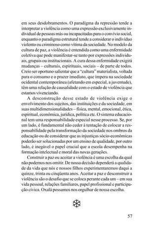 em seus desdobramentos. O paradigma da repressão tende a
interpretar a violência como uma expressão exclusivamente individual de pessoas más ou incapacitadas para o convívio social,
enquanto o paradigma estrutural tende a considerar o indivíduo
violento ou criminoso como vítima da sociedade. No modelo da
cultura de paz, a violência é entendida como uma enfermidade
coletiva que pode manifestar-se tanto por expressões individuais, grupais ou institucionais. A cura dessa enfermidade exigirá
mudanças – culturais, espirituais, sociais – de parte de todos.
Creio ser oportuno salientar que a “cultura” materialista, voltada
para o consumo e o prazer imediato, que impera na sociedade
ocidental contemporânea (afetando em especial, a juventude),
têm uma relação de causalidade com o estado de violência que
estamos vivenciando.
A desconstrução desse estado de violência exige o
envolvimento dos sujeitos, das instituições e da sociedade, em
suas multidimensionalidades – física, mental, emocional, ética,
espiritual, econômica, jurídica, política etc. O sistema educacional tem uma responsabilidade especial nesse processo. Se, por
um lado, é fundamental não ceder à tentação de colocar a responsabilidade pela transformação da sociedade nos ombros da
educação ou de considerar que as injustiças sócio-econômicas
poderão ser solucionadas por um ensino de qualidade, por outro
lado, é inegável o papel crucial que a escola desempenha na
formação intelectual e moral das novas gerações.
Construir a paz ou aceitar a violência é uma escolha da qual
não podemos nos omitir. De nossa decisão dependerá a qualidade da vida que nós e nossos filhos experimentaremos daqui a
quinze, trinta ou cinqüenta anos. Aceitar a paz e desconstruir a
violência são o desafio que se coloca perante cada um – em sua
vida pessoal, relações familiares, papel profissional e participação cívica. Oxalá possamos nos orgulhar de nossa escolha.

57

 